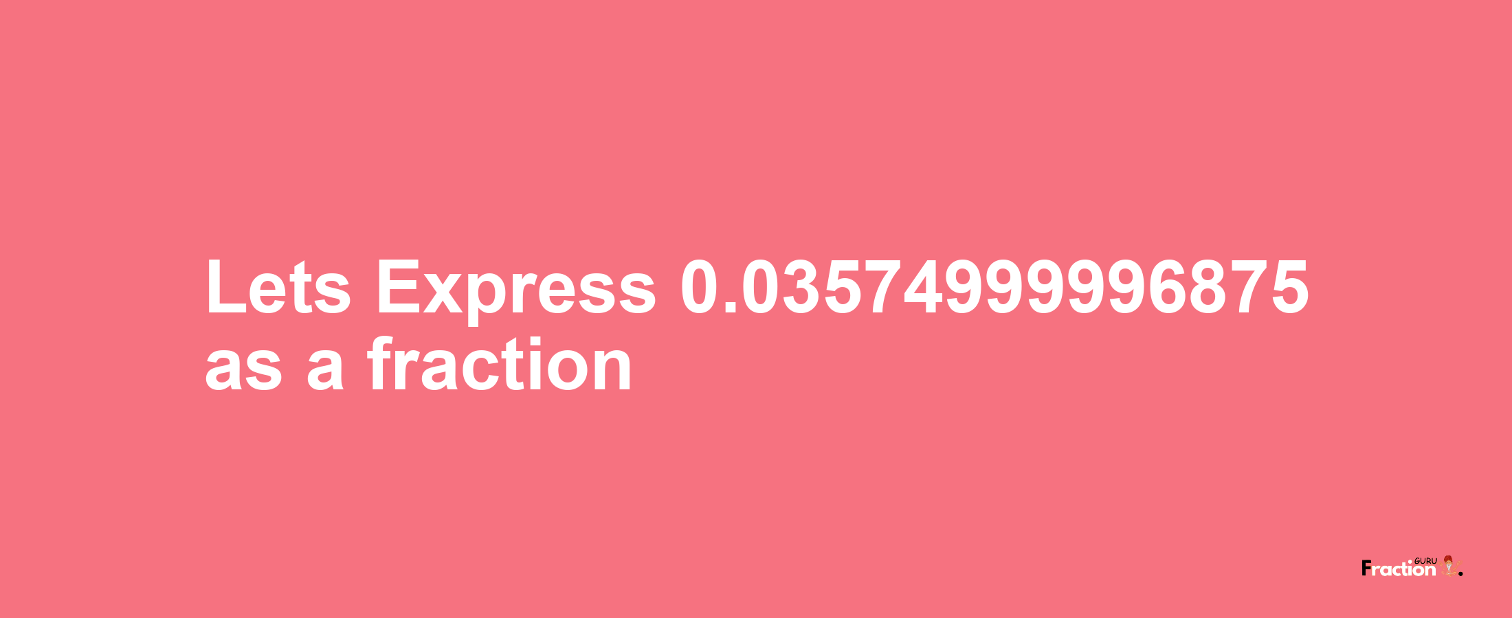 Lets Express 0.03574999996875 as afraction